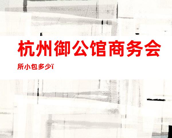 杭州御公馆商务会所小包多少，御公馆酒吧是嗨场吗？
