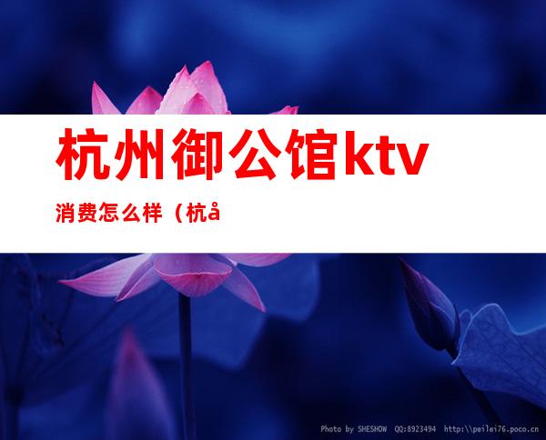 杭州御公馆ktv消费怎么样(杭州御公馆ktv电话)