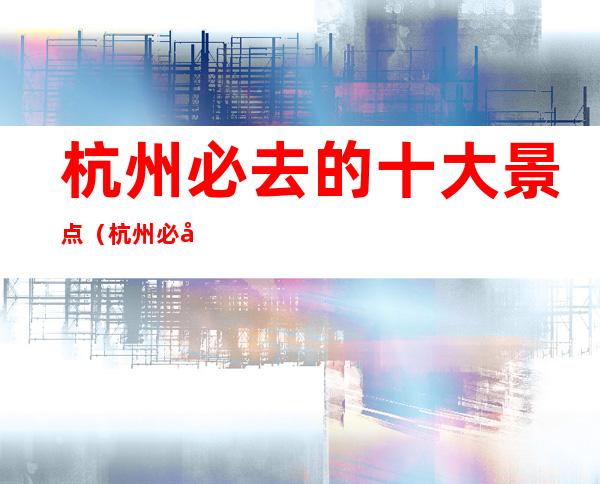 杭州必去的十大景点(杭州必去的十大景点乌镇)