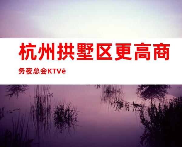 杭州拱墅区更高商务夜总会KTV都具备了那些优势与特_色