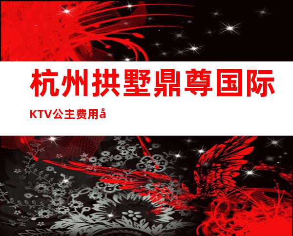 杭州拱墅鼎尊国际KTV公主费用多少？包厢预定方式。