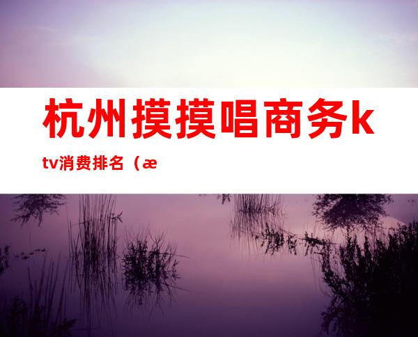 杭州摸摸唱商务ktv消费排名(杭州ktv推荐)