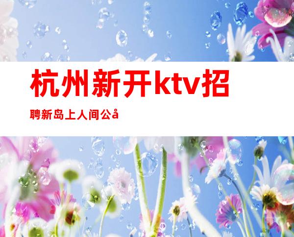 杭州新开ktv招聘新岛上人间公司不收取任何费用