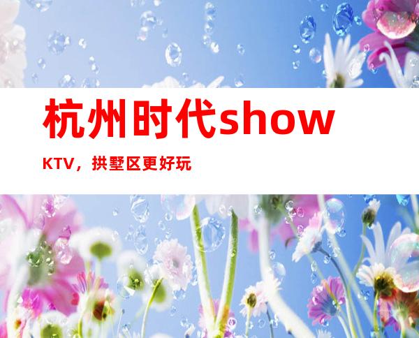 杭州时代showKTV，拱墅区更好玩的高档商务KTV。