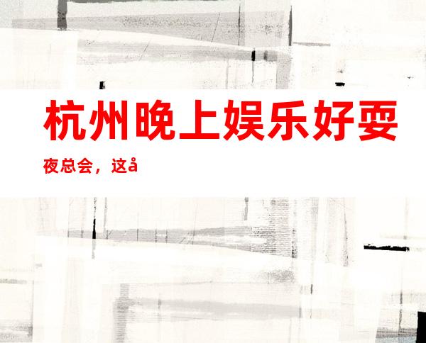 杭州晚上娱乐好耍夜总会,这几家夜总会KTV带你认识杭州的夜生活