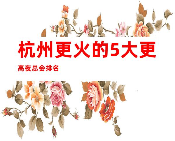 杭州更火的5大更高夜总会排名-哪家夜总会好玩推荐