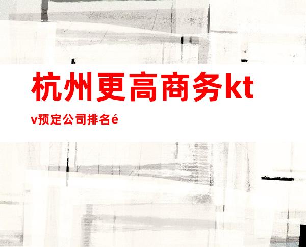 杭州更高商务ktv预定公司排名预定--线上预定优惠多