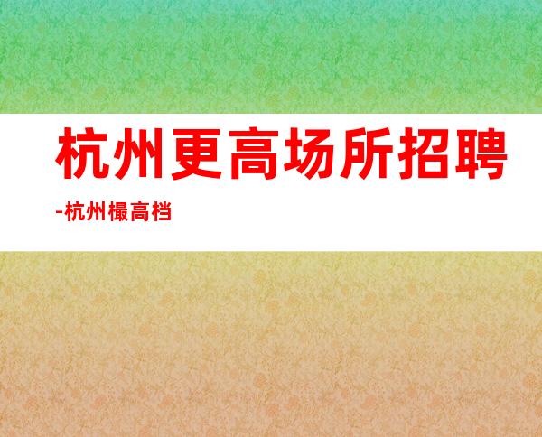 杭州更高场所招聘-杭州樶高档商务清吧招聘员工杭州首富就是你