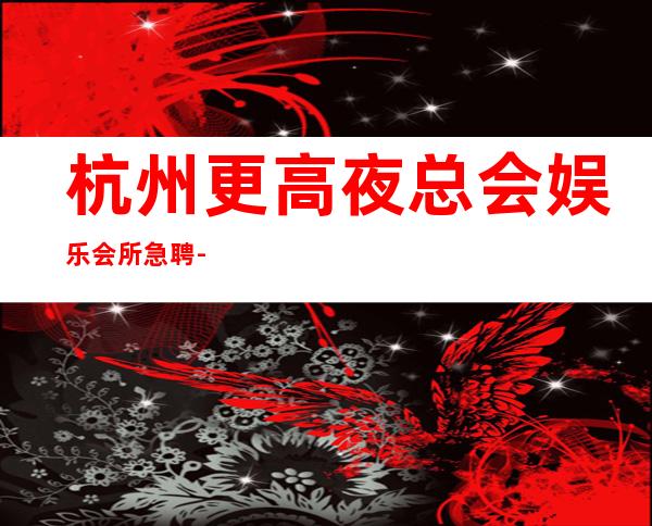 杭州更高夜总会娱乐会所急聘-应聘查看详情