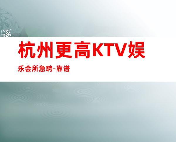 杭州更高KTV娱乐会所急聘-靠谱每天在