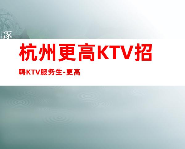 杭州更高KTV招聘KTV服务生-更高公寓住宿无任何杂费