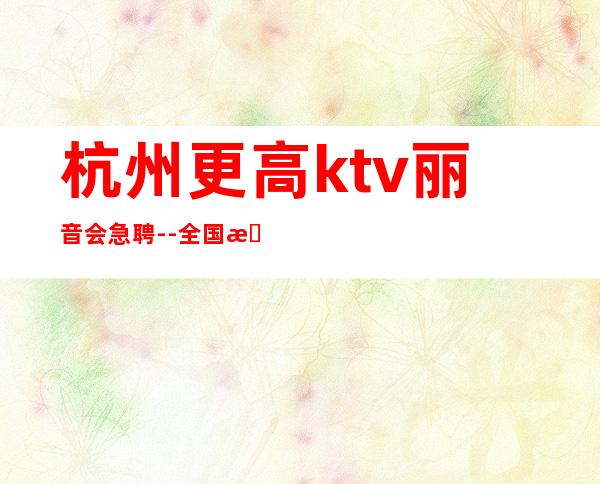 杭州更高ktv丽音会急聘--全国招聘员工起无费用 包吃住