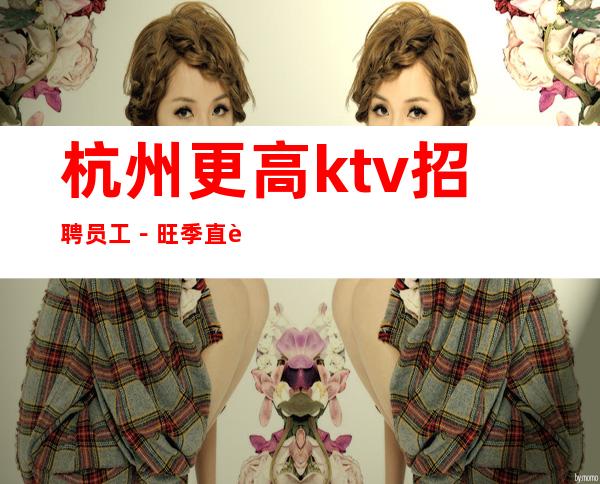 杭州更高ktv招聘员工-旺季直聘保上班管住无须经验