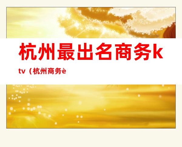 杭州最出名商务ktv(杭州商务行政)