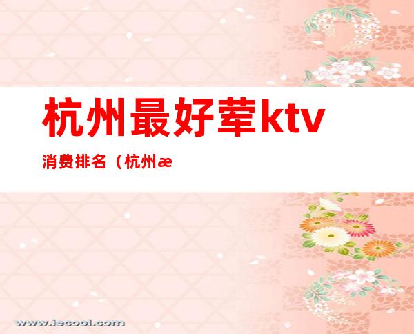 杭州最好荤ktv消费排名(杭州最好玩的ktv排名)