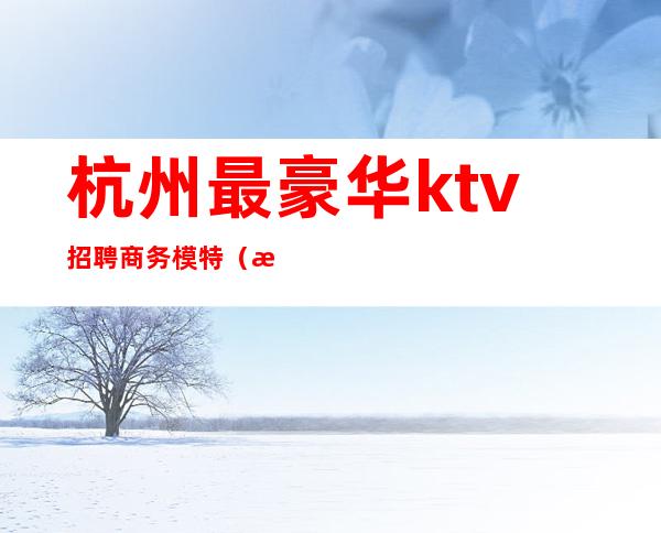 杭州最豪华ktv招聘商务模特(杭州最豪华ktv招聘商务模特)
