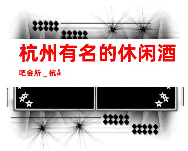 杭州有名的休闲酒吧会所_杭州酒吧预定咨询