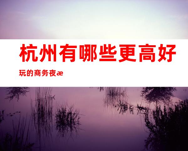 杭州有哪些更高好玩的商务夜总会？-杭州十大更高夜总会订房消费预订
