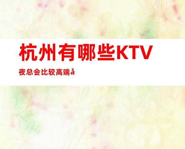 杭州有哪些KTV夜总会比较高端好玩消费实惠省心 – 杭州西湖商务KTV