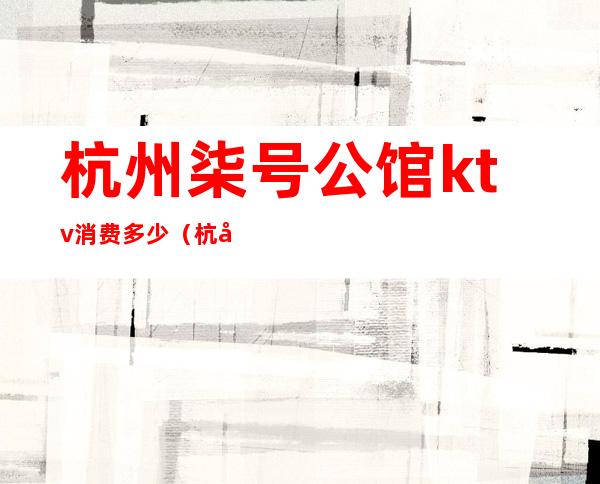 杭州柒号公馆ktv消费多少(杭州柒号公馆KTV)