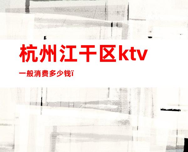 杭州江干区ktv一般消费多少钱(杭州江干区ktv一般消费多少钱一天)