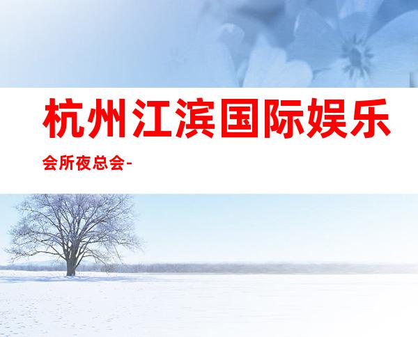 杭州江滨国际娱乐会所夜总会-来这里我们让您体验什么是幸福