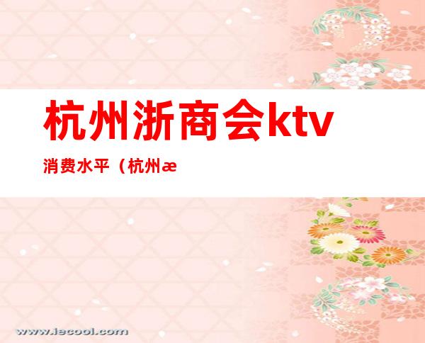 杭州浙商会ktv消费水平(杭州浙商会ktv怎么样)