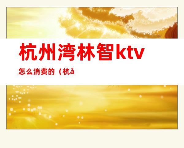 杭州湾林智ktv怎么消费的(杭州ktv哪里可以搞)