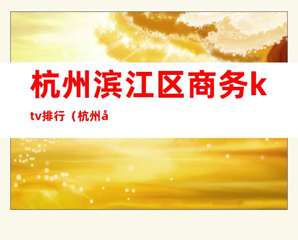 杭州滨江区商务ktv排行(杭州商务ktv娱乐场所排行)
