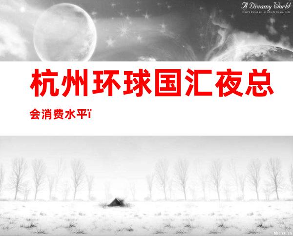 杭州环球国汇夜总会消费水平,环球国汇是荤的还是素。