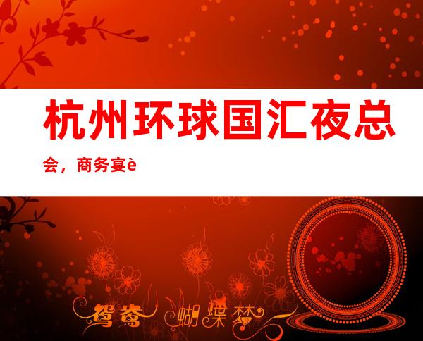 杭州环球国汇夜总会,商务宴请招待客户的好地方