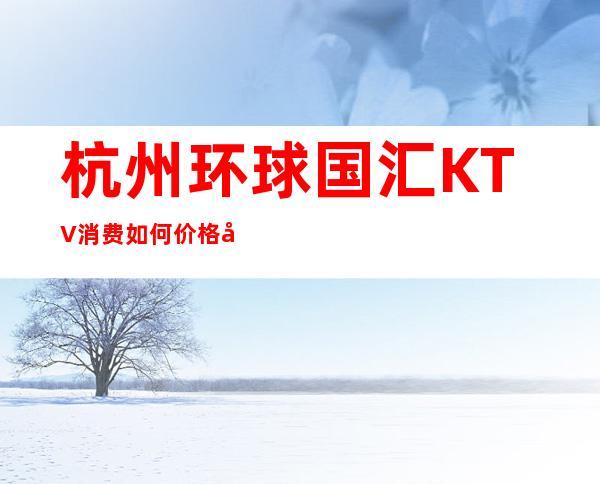 杭州环球国汇KTV消费如何价格多少，节目好玩吗？