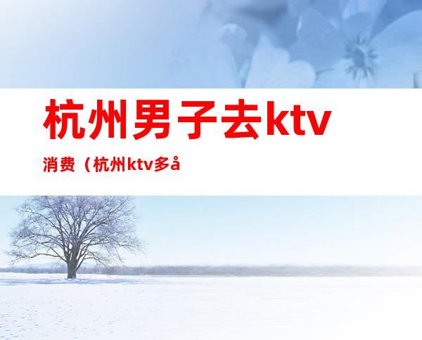 杭州男子去ktv消费（杭州ktv多少钱）