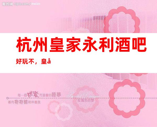 杭州皇家永利酒吧好玩不，皇家永利酒吧公主多少。