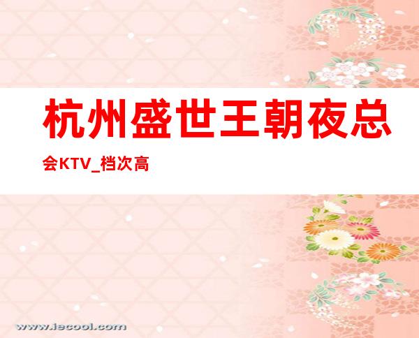 杭州盛世王朝夜总会KTV_档次高颜值高不能不去的高端夜总会