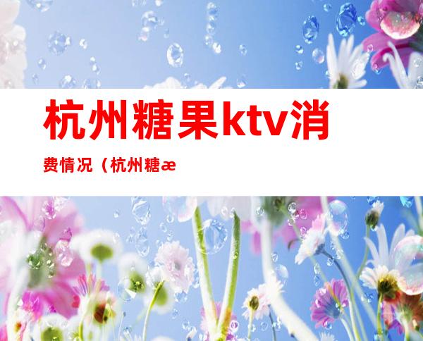 杭州糖果ktv消费情况(杭州糖果ktv价目表)