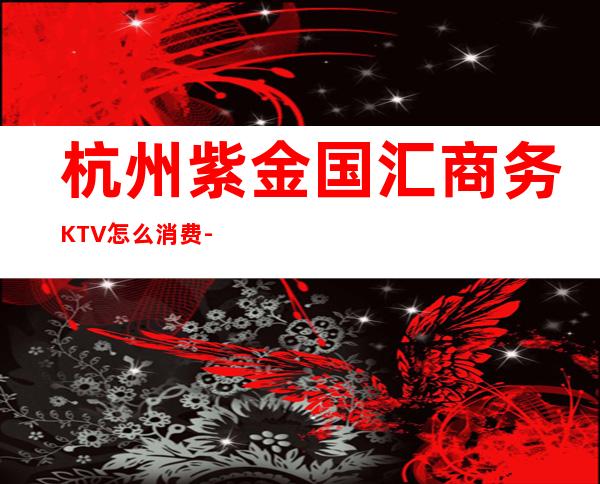 杭州紫金国汇商务KTV怎么消费-好玩不贵紫金国汇KTV。