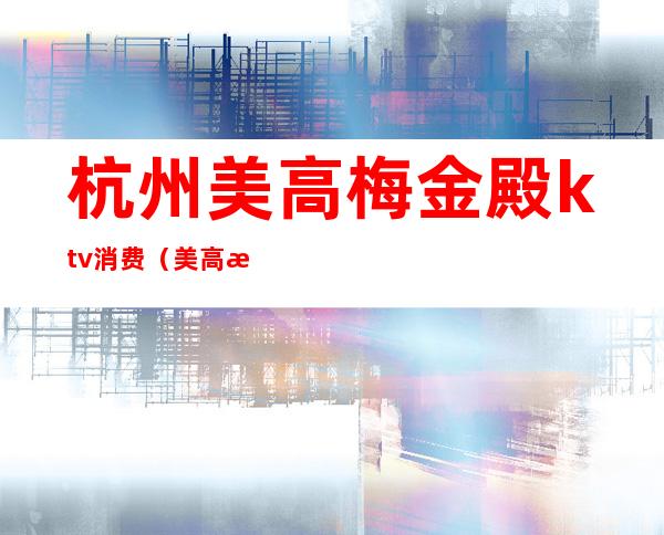 杭州美高梅金殿ktv消费（美高梅ktv多少钱）