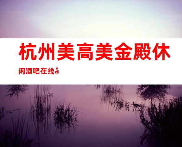 杭州美高美金殿休闲酒吧在线咨询预订包厢全程安排