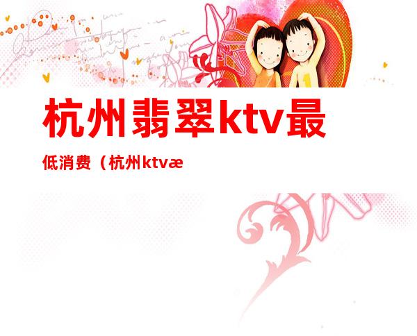 杭州翡翠ktv最低消费(杭州ktv消费水平)