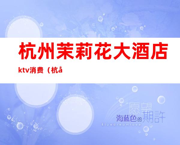杭州茉莉花大酒店ktv消费(杭州高端ktv小费)