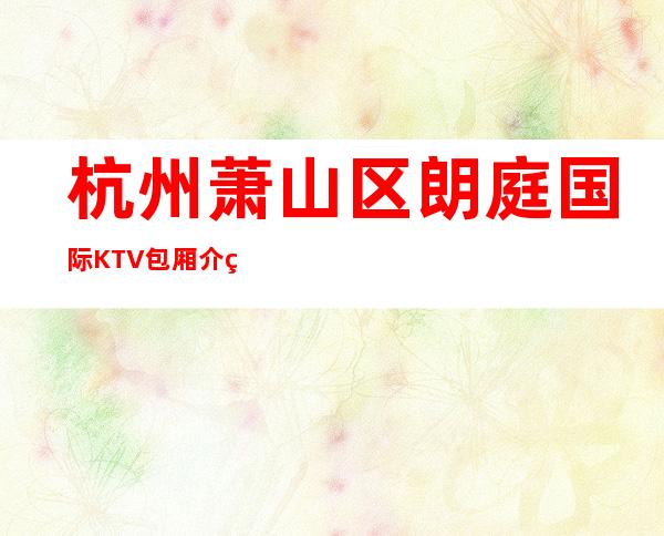 杭州萧山区朗庭国际KTV包厢介绍-一文带您了解 – 杭州萧山商务KTV