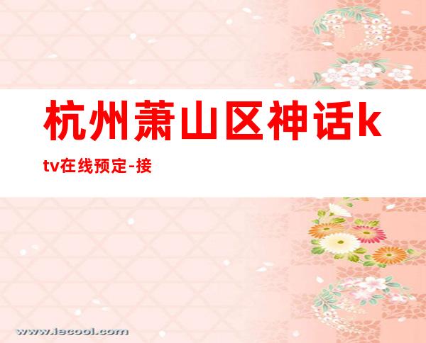 杭州萧山区神话ktv在线预定-接待蕞优选择 – 杭州萧山商务KTV