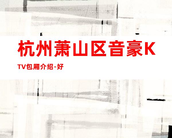 杭州萧山区音豪KTV包厢介绍-好评多多的店 – 杭州萧山商务KTV