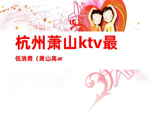 杭州萧山ktv最低消费(萧山高档KTV陪唱公主高级会所服务排行榜)