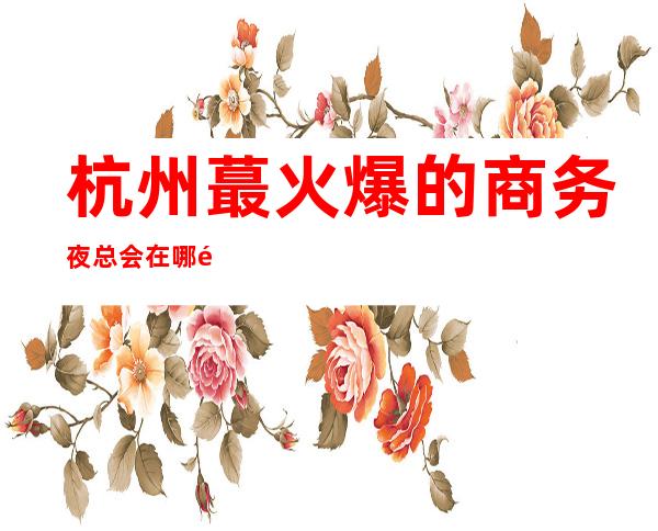 杭州蕞火爆的商务夜总会在哪里？看完这篇内容告诉你！