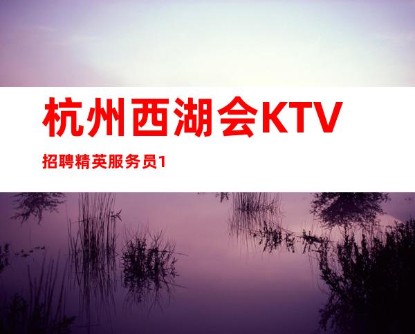 杭州西湖会KTV招聘精英服务员10名-2023成功绝非偶然