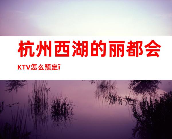 杭州西湖的丽都会KTV怎么预定,包厢消费贵吗? – 杭州西湖商务KTV