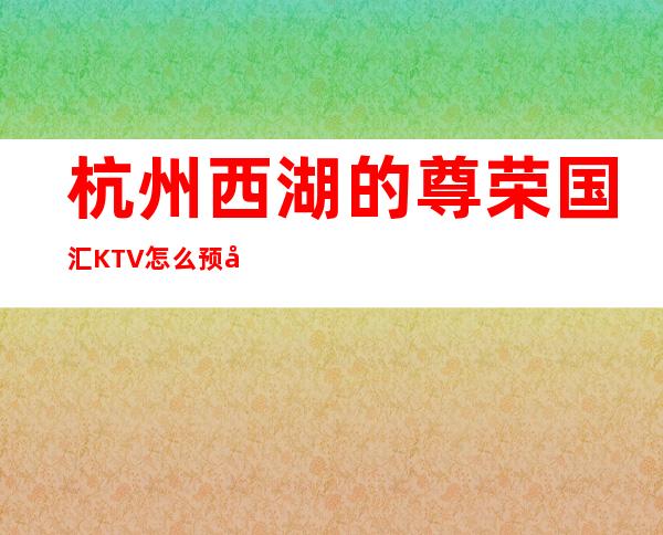 杭州西湖的尊荣国汇KTV怎么预定，包厢消费贵吗？