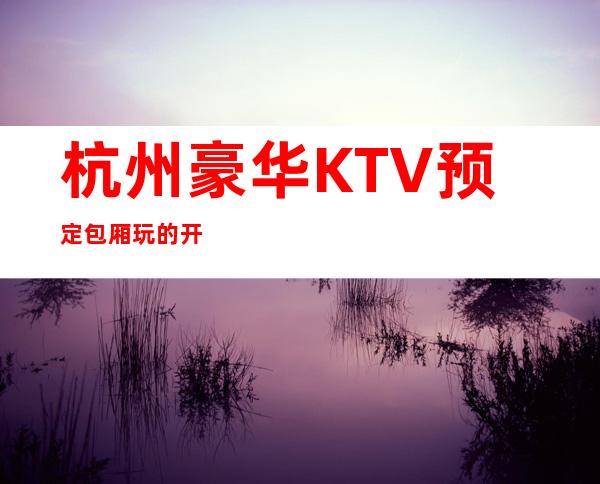 杭州豪华KTV预定包厢玩的开